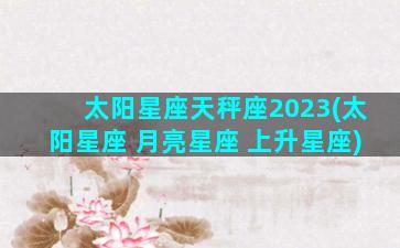 太阳星座天秤座2023(太阳星座 月亮星座 上升星座)